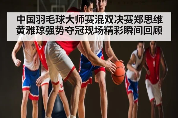 中国羽毛球大师赛混双决赛郑思维黄雅琼强势夺冠现场精彩瞬间回顾 - WilliamHill